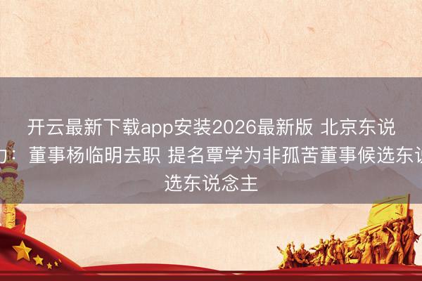 开云最新下载app安装2026最新版 北京东说念主力：董事杨临明去职 提名覃学为非孤苦董事候选东说念主