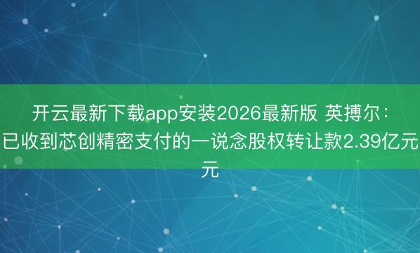 开云最新下载app安装2026最新版 英搏尔：已收到芯创精密支付的一说念股权转让款2.39亿元