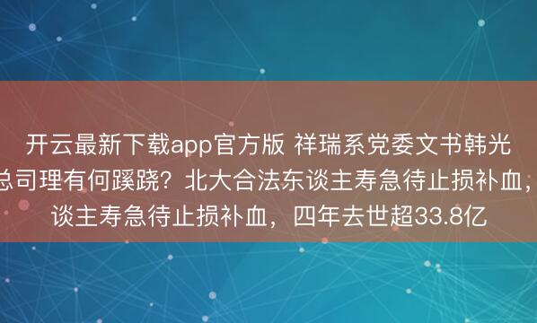 开云最新下载app官方版 祥瑞系党委文书韩光“由正转副”仍兼任总司理有何蹊跷？北大合法东谈主寿急待止损补血，四年去世超33.8亿