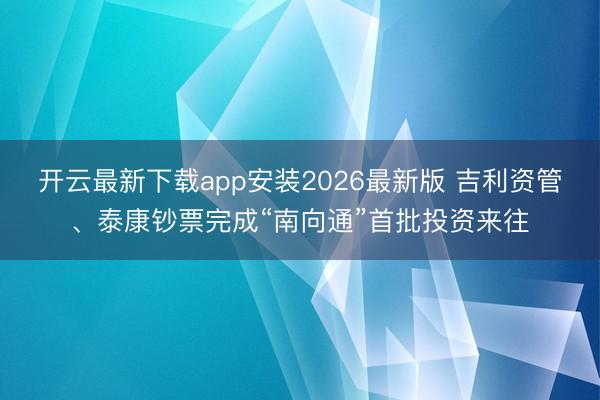 开云最新下载app安装2026最新版 吉利资管、泰康钞票完成“南向通”首批投资来往