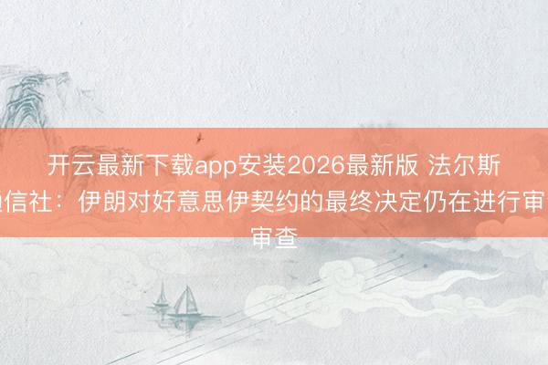 开云最新下载app安装2026最新版 法尔斯通信社：伊朗对好意思伊契约的最终决定仍在进行审查
