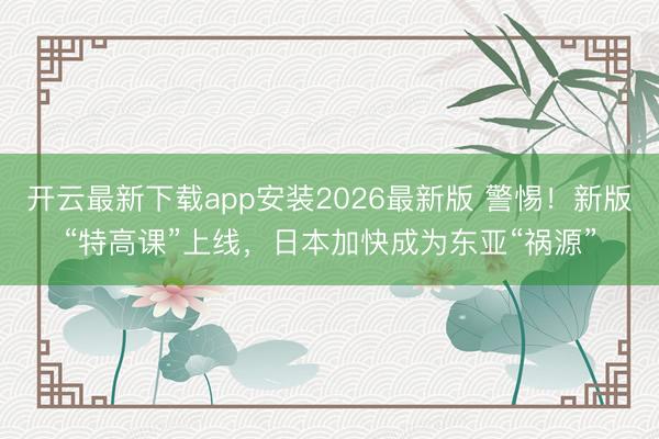开云最新下载app安装2026最新版 警惕！新版“特高课”上线，日本加快成为东亚“祸源”
