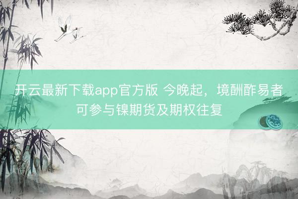 开云最新下载app官方版 今晚起，境酬酢易者可参与镍期货及期权往复