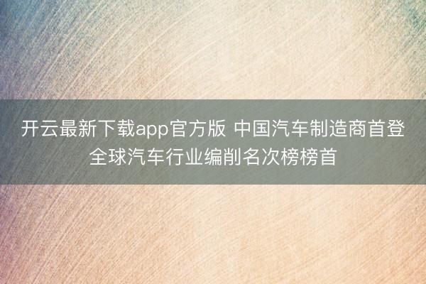 开云最新下载app官方版 中国汽车制造商首登全球汽车行业编削名次榜榜首