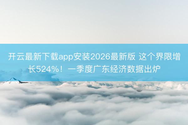 开云最新下载app安装2026最新版 这个界限增长524%！一季度广东经济数据出炉