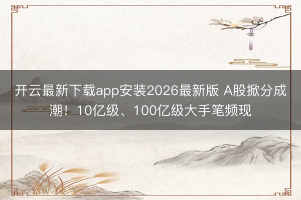 开云最新下载app安装2026最新版 A股掀分成潮！10亿级、100亿级大手笔频现