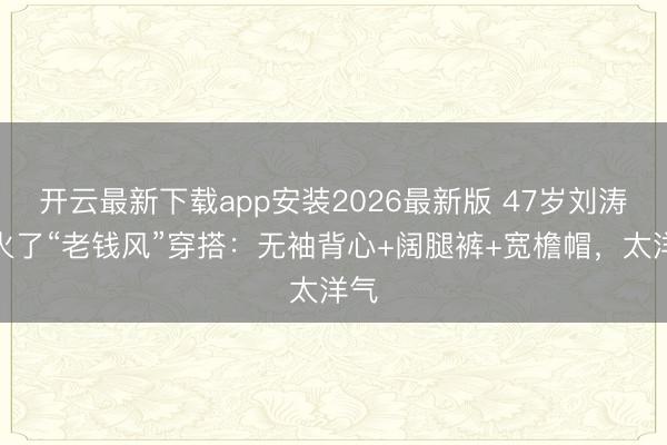 开云最新下载app安装2026最新版 47岁刘涛带火了“老钱风”穿搭：无袖背心+阔腿裤+宽檐帽，太洋气