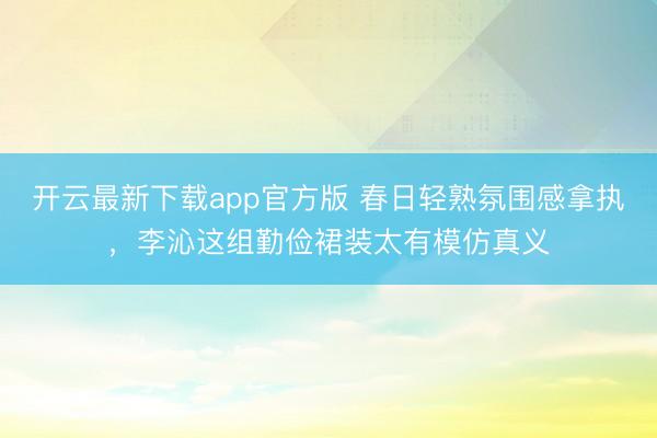 开云最新下载app官方版 春日轻熟氛围感拿执，李沁这组勤俭裙装太有模仿真义