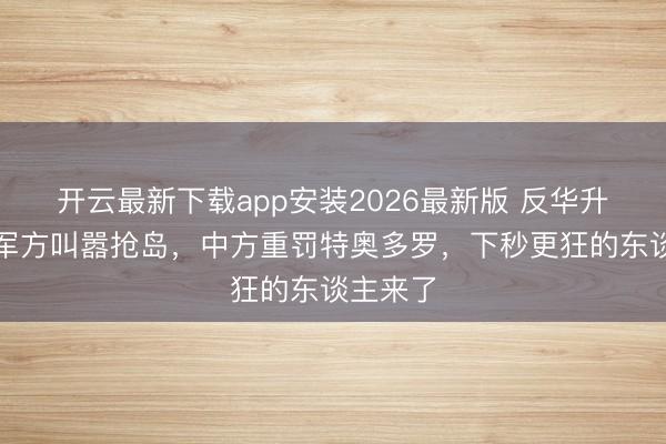 开云最新下载app安装2026最新版 反华升级！菲军方叫嚣抢岛，中方重罚特奥多罗，下秒更狂的东谈主来了