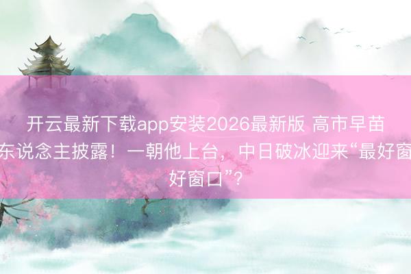 开云最新下载app安装2026最新版 高市早苗交班东说念主披露！一朝他上台，中日破冰迎来“最好窗口”？