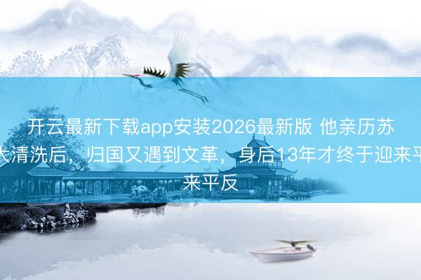 开云最新下载app安装2026最新版 他亲历苏联大清洗后,归国又遇到文革,身后13年才终于迎来平反