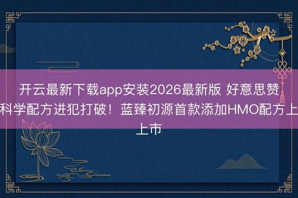开云最新下载app安装2026最新版 好意思赞臣科学配方进犯打破!蓝臻初源首款添加HMO配方上市