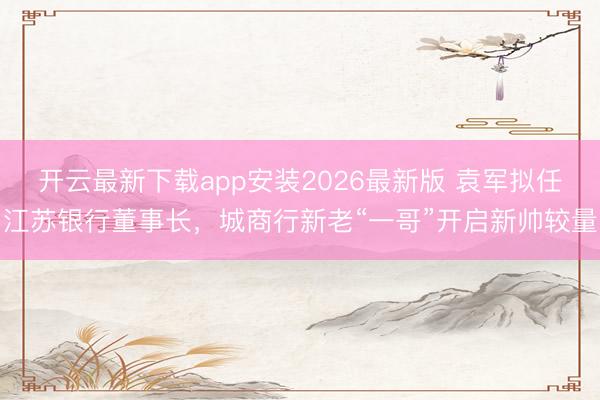 开云最新下载app安装2026最新版 袁军拟任江苏银行董事长，城商行新老“一哥”开启新帅较量
