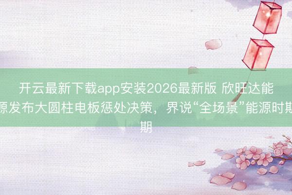 开云最新下载app安装2026最新版 欣旺达能源发布大圆柱电板惩处决策，界说“全场景”能源时期
