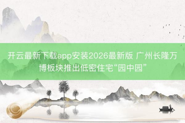 开云最新下载app安装2026最新版 广州长隆万博板块推出低密住宅“园中园”
