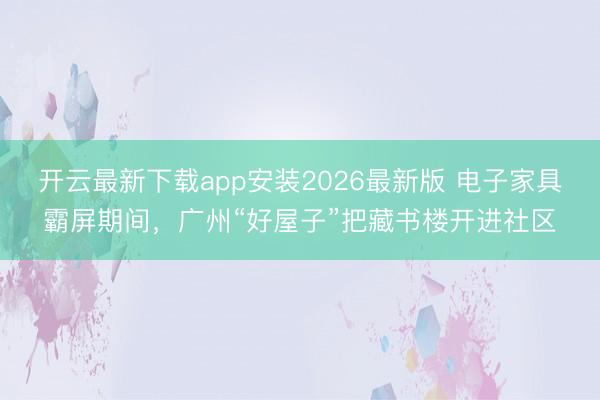 开云最新下载app安装2026最新版 电子家具霸屏期间，广州“好屋子”把藏书楼开进社区