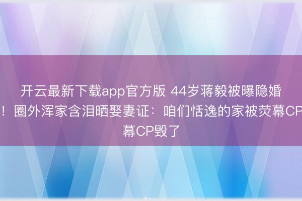 开云最新下载app官方版 44岁蒋毅被曝隐婚生女！圈外浑家含泪晒娶妻证：咱们恬逸的家被荧幕CP毁了