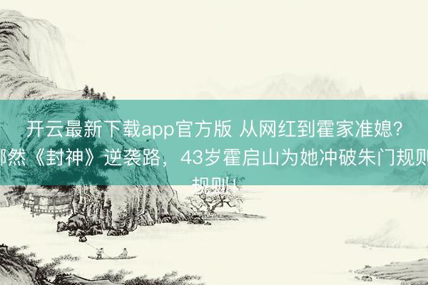 开云最新下载app官方版 从网红到霍家准媳？娜然《封神》逆袭路，43岁霍启山为她冲破朱门规则！