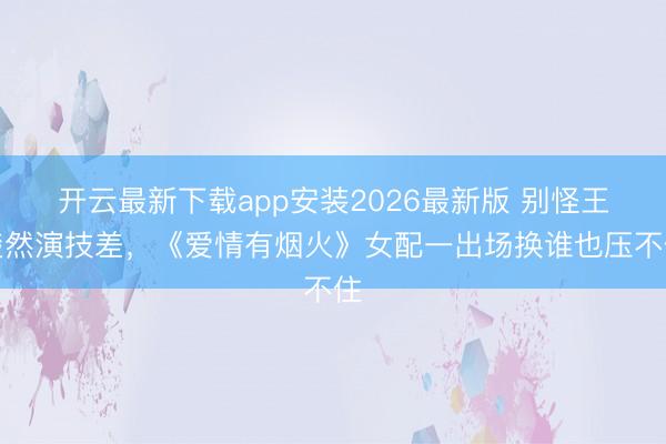 开云最新下载app安装2026最新版 别怪王楚然演技差，《爱情有烟火》女配一出场换谁也压不住