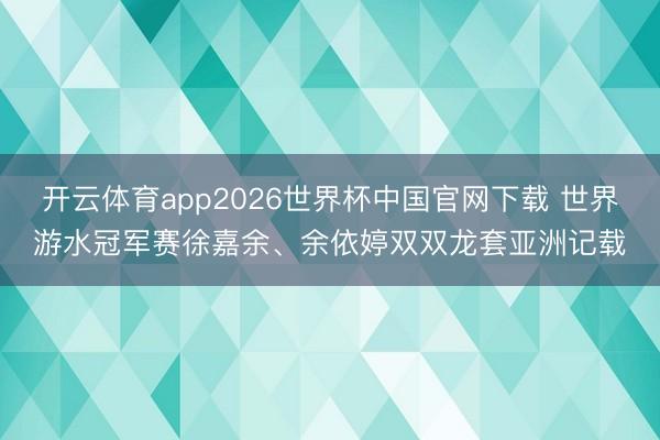 开云体育app2026世界杯中国官网下载 世界游水冠军赛徐嘉余、余依婷双双龙套亚洲记载