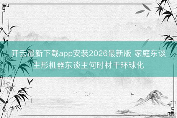 开云最新下载app安装2026最新版 家庭东谈主形机器东谈主何时材干环球化