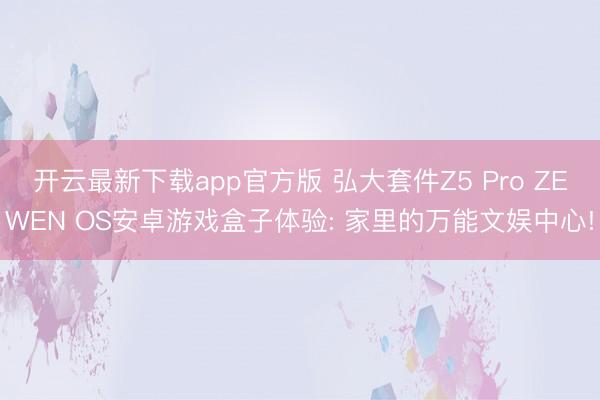 开云最新下载app官方版 弘大套件Z5 Pro ZEWEN OS安卓游戏盒子体验: 家里的万能文娱中心!
